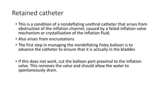 Retained catheter
• This is a condition of a nondeflating urethral catheter that arises from
obstruction of the inflation channel, caused by a failed inflation valve
mechanism or crystallization of the inflation fluid.
• Also arises from encrustations
• The first step in managing the nondeflating Foley balloon is to
advance the catheter to ensure that it is actually in the bladder.
• If this does not work, cut the balloon port proximal to the inflation
valve. This removes the valve and should allow the water to
spontaneously drain.
 