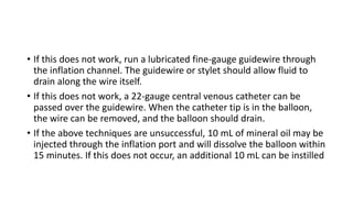 • If this does not work, run a lubricated fine-gauge guidewire through
the inflation channel. The guidewire or stylet should allow fluid to
drain along the wire itself.
• If this does not work, a 22-gauge central venous catheter can be
passed over the guidewire. When the catheter tip is in the balloon,
the wire can be removed, and the balloon should drain.
• If the above techniques are unsuccessful, 10 mL of mineral oil may be
injected through the inflation port and will dissolve the balloon within
15 minutes. If this does not occur, an additional 10 mL can be instilled
 