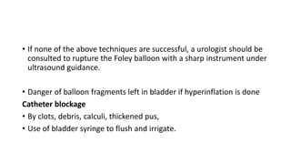 • If none of the above techniques are successful, a urologist should be
consulted to rupture the Foley balloon with a sharp instrument under
ultrasound guidance.
• Danger of balloon fragments left in bladder if hyperinflation is done
Catheter blockage
• By clots, debris, calculi, thickened pus,
• Use of bladder syringe to flush and irrigate.
 