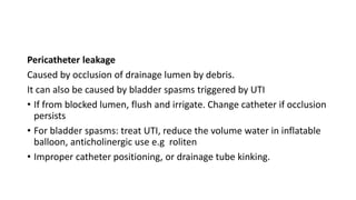 Pericatheter leakage
Caused by occlusion of drainage lumen by debris.
It can also be caused by bladder spasms triggered by UTI
• If from blocked lumen, flush and irrigate. Change catheter if occlusion
persists
• For bladder spasms: treat UTI, reduce the volume water in inflatable
balloon, anticholinergic use e.g roliten
• Improper catheter positioning, or drainage tube kinking.
 