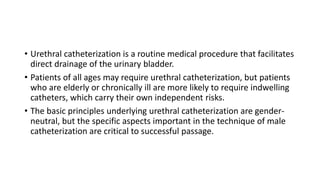 • Urethral catheterization is a routine medical procedure that facilitates
direct drainage of the urinary bladder.
• Patients of all ages may require urethral catheterization, but patients
who are elderly or chronically ill are more likely to require indwelling
catheters, which carry their own independent risks.
• The basic principles underlying urethral catheterization are gender-
neutral, but the specific aspects important in the technique of male
catheterization are critical to successful passage.
 