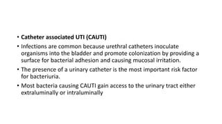 • Catheter associated UTI (CAUTI)
• Infections are common because urethral catheters inoculate
organisms into the bladder and promote colonization by providing a
surface for bacterial adhesion and causing mucosal irritation.
• The presence of a urinary catheter is the most important risk factor
for bacteriuria.
• Most bacteria causing CAUTI gain access to the urinary tract either
extraluminally or intraluminally
 