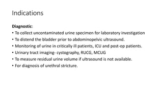 Indications
Diagnostic:
• To collect uncontaminated urine specimen for laboratory investigation
• To distend the bladder prior to abdominopelvic ultrasound.
• Monitoring of urine in critically ill patients, ICU and post-op patients.
• Urinary tract imaging- cystography, RUCG, MCUG
• To measure residual urine volume if ultrasound is not available.
• For diagnosis of urethral stricture.
 