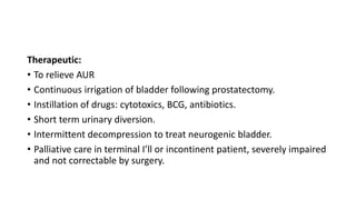 Therapeutic:
• To relieve AUR
• Continuous irrigation of bladder following prostatectomy.
• Instillation of drugs: cytotoxics, BCG, antibiotics.
• Short term urinary diversion.
• Intermittent decompression to treat neurogenic bladder.
• Palliative care in terminal I’ll or incontinent patient, severely impaired
and not correctable by surgery.
 