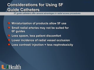 ITS 2011
Considerations for Using 5F
Guide Catheters
    5F guide catheters offer several advantages in radial access procedures



 Miniaturization of products allow 5F use
 Small radial arteries may not be suited for
  6F guides
 Less spasm, less patient discomfort
 Lower incidence of radial vessel occlusion
 Less contrast/ injection = less nephrotoxicity
 