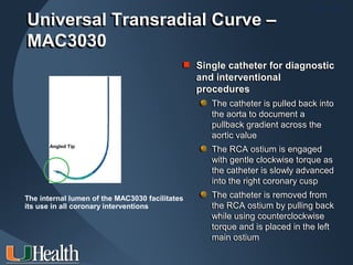 ITS 2011
Universal Transradial Curve –
MAC3030
                                                             for
                                             Single catheter for diagnostic
                                                    interventional
                                                and interventional
                                                procedures
                                                   The catheter is pulled back into
                                                   The catheter is pulled back into
                                                   the aorta to document a
                                                   the aorta to document a
                                                   pullback gradient across the
                                                   pullback gradient across the
                                                   aortic value
                                                   aortic value
       Angled Tip
                                                    The RCA ostium is engaged
                                                   The RCA ostium is engaged
                                                    with gentle clockwise torque as
                                                   with gentle clockwise torque as
                                                    the catheter is slowly advanced
                                                   the catheter is slowly advanced
                                                    into the right coronary cusp
                                                   into the right coronary cusp
The internal lumen of the MAC3030 facilitates      The catheter is removed from
                                                   The catheter is removed from
its use in all coronary interventions              the RCA ostium by pulling back
                                                   the RCA ostium by pulling back
                                                   while using counterclockwise
                                                   while using counterclockwise
                                                   torque and is placed in the left
                                                   torque and is placed in the left
                                                   main ostium
                                                   main ostium
 