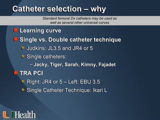 Catheter selection – why
          Standard femoral Dx catheters may be used as
              well as several other universal curves

 Learning curve
 Single vs. Double catheter technique
    Judkins: JL3.5 and JR4 or 5
    Single catheters:
     – Jacky, Tiger, Sarah, Kimny, Fajadet
 TRA PCI
    Right: JR4 or 5 – Left: EBU 3.5
    Single Catheter Technique: Ikari L
 