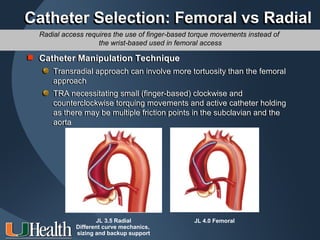 ITS 2011
Catheter Selection: Femoral vs Radial
  Radial access requires the use of finger-based torque movements instead of
                    the wrist-based used in femoral access

 Catheter Manipulation
 Catheter Manipulation Technique
      Transradial approach can involve more tortuosity than the femoral
      Transradial approach can involve more tortuosity than the femoral
      approach
      approach
      TRA necessitating small (finger-based) clockwise and
      TRA necessitating small (finger-based) clockwise and
      counterclockwise torquing movements and active catheter holding
      counterclockwise torquing movements and active catheter holding
      as there may be multiple friction points in the subclavian and the
      as there may be multiple friction points in the subclavian and the
      aorta
      aorta




                    JL 3.5 Radial                JL 4.0 Femoral
             Different curve mechanics,
             sizing and backup support
 