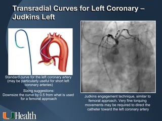 ITS 2011
     Transradial Curves for Left Coronary –
     Judkins Left




 Standard curve for the left coronary artery
  (may be particularly useful for short left
            coronary arteries)
            Sizing suggestions:
Downsize the curve by 0.5 from what is used    Judkins engagement technique, similar to
          for a femoral approach
                                                  femoral approach. Very fine torquing
                                               movements may be required to direct the
                                                 catheter toward the left coronary artery
 