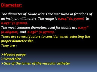 Diameter:
The diameter of Guide wire s are measured in fractions of
an inch, or millimeters.The range is 0.014” (0.35mm) to
0.052” (1.32mm).
The most common diameters used for adults are 0.035”
(0.089mm) and 0.038” (0.97mm).
There are several factors to consider when selecting the
proper diameter size.
They are :
Needle gauge
Vessel size
Size of the lumen of the vascular catheter
 