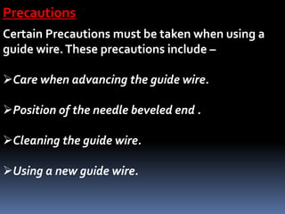 Precautions
Certain Precautions must be taken when using a
guide wire.These precautions include –
Care when advancing the guide wire.
Position of the needle beveled end .
Cleaning the guide wire.
Using a new guide wire.
 