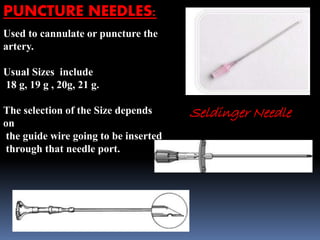 PUNCTURE NEEDLES:
Used to cannulate or puncture the
artery.
Usual Sizes include
18 g, 19 g , 20g, 21 g.
The selection of the Size depends
on
the guide wire going to be inserted
through that needle port.
Seldinger Needle
 