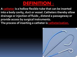 22
DEFINITION :
A catheter is a hollow flexible tube that can be inserted
into a body cavity, duct or vessel. Catheters thereby allow
drainage or injection of fluids , distend a passageway or
provide access by surgical instruments.
The process of inserting a catheter is catheterization.
 