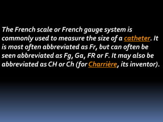 The French scale or French gauge system is
commonly used to measure the size of a catheter. It
is most often abbreviated as Fr, but can often be
seen abbreviated as Fg, Ga, FR or F. It may also be
abbreviated as CH or Ch (for Charrière, its inventor).
 