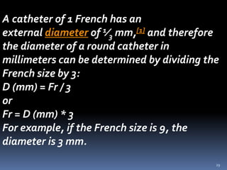 29
A catheter of 1 French has an
external diameter of 1⁄3 mm,[1] and therefore
the diameter of a round catheter in
millimeters can be determined by dividing the
French size by 3:
D (mm) = Fr / 3
or
Fr = D (mm) * 3
For example, if the French size is 9, the
diameter is 3 mm.
 