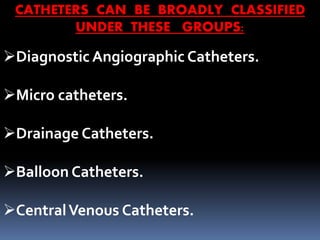 Diagnostic Angiographic Catheters.
Micro catheters.
Drainage Catheters.
Balloon Catheters.
CentralVenous Catheters.
CATHETERS CAN BE BROADLY CLASSIFIED
UNDER THESE GROUPS:
 