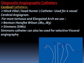 Cerebral Catheters:
Hinck-Hilal ( head Hunter ) Catheter- Used for $ vessel
Cerebral Angiogram.
For more tortuous and Elongated Arch we use :
Bentson Hanafee Wilson (JB2, JB3)
Simmons (SIM2)
Simmons catheter can also be used for selective Visceral
angiography
Diagnostic Angiographic Catheters
 