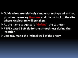  Guide wires are relatively simple spring type wires that
provides necessary firmness and the control to the site
where Angiogram will be taken.
 As the name suggests it ‘ Guides’ the catheter.
 PTFE coated Soft tip for the smoothness during the
insertion
 Less trauma to the intimal wall of the artery
 