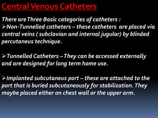 CentralVenous Catheters
There areThree Basic categories of catheters :
Non-Tunnelled catheters – these catheters are placed via
central veins ( subclavian and internal jugular) by blinded
percutaneus technique.
Tunnelled Catheters –They can be accessed externally
and are designed for long term home use.
Implanted subcutaneus port – these are attached to the
port that is buried subcutaneously for stabilization.They
maybe placed either on chest wall or the upper arm.
 