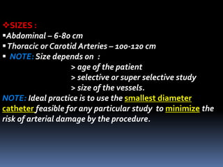 SIZES :
Abdominal – 6-80 cm
Thoracic or Carotid Arteries – 100-120 cm
 NOTE: Size depends on :
> age of the patient
> selective or super selective study
> size of the vessels.
NOTE: Ideal practice is to use the smallest diameter
catheter feasible for any particular study to minimize the
risk of arterial damage by the procedure.
 