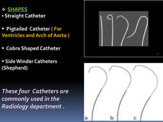  SHAPES
 Straight Catheter
 Pigtailed Catheter ( For
Ventricles and Arch of Aorta )
 Cobra Shaped Catheter
 Side Winder Catheters
(Shepherd)
These four Catheters are
commonly used in the
Radiology department .
 