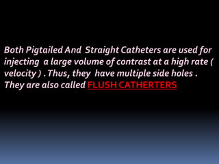 Both Pigtailed And Straight Catheters are used for
injecting a large volume of contrast at a high rate (
velocity ) .Thus, they have multiple side holes .
They are also called FLUSH CATHERTERS
 