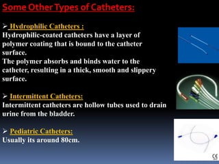 Some OtherTypes of Catheters:
 Hydrophilic Catheters :
Hydrophilic-coated catheters have a layer of
polymer coating that is bound to the catheter
surface.
The polymer absorbs and binds water to the
catheter, resulting in a thick, smooth and slippery
surface.
 Intermittent Catheters:
Intermittent catheters are hollow tubes used to drain
urine from the bladder.
 Pediatric Catheters:
Usually its around 80cm.
 