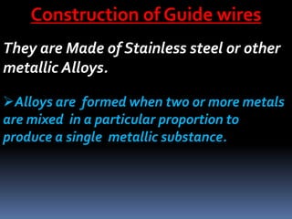 Construction of Guide wires
They are Made of Stainless steel or other
metallic Alloys.
Alloys are formed when two or more metals
are mixed in a particular proportion to
produce a single metallic substance.
 