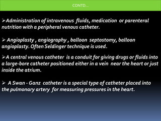 Administration of intravenous fluids, medication or parenteral
nutrition with a peripheral venous catheter.
 Angioplasty , angiography , balloon septostomy, balloon
angioplasty. Often Seldinger technique is used.
A central venous catheter is a conduit for giving drugs or fluids into
a large-bore catheter positioned either in a vein near the heart or just
inside the atrium.
 A Swan - Ganz catheter is a special type of catheter placed into
the pulmonary artery for measuring pressures in the heart.
CONTD…
 