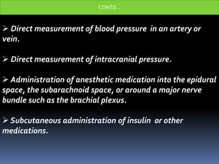  Direct measurement of blood pressure in an artery or
vein.
 Direct measurement of intracranial pressure.
 Administration of anesthetic medication into the epidural
space, the subarachnoid space, or around a major nerve
bundle such as the brachial plexus.
 Subcutaneous administration of insulin or other
medications.
CONTD…
 