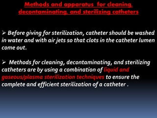  Before giving for sterilization, catheter should be washed
in water and with air jets so that clots in the catheter lumen
come out.
 Methods for cleaning, decontaminating, and sterilizing
catheters are by using a combination of liquid and
gaseous/plasma sterilization techniques to ensure the
complete and efficient sterilization of a catheter .
Methods and apparatus for cleaning,
decontaminating, and sterilizing catheters
 