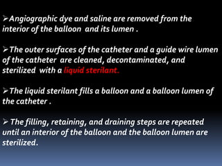 Angiographic dye and saline are removed from the
interior of the balloon and its lumen .
The outer surfaces of the catheter and a guide wire lumen
of the catheter are cleaned, decontaminated, and
sterilized with a liquid sterilant.
The liquid sterilant fills a balloon and a balloon lumen of
the catheter .
The filling, retaining, and draining steps are repeated
until an interior of the balloon and the balloon lumen are
sterilized.
 