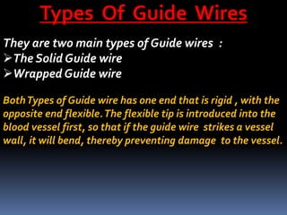 Types Of Guide Wires
They are two main types of Guide wires :
The Solid Guide wire
Wrapped Guide wire
BothTypes of Guide wire has one end that is rigid , with the
opposite end flexible.The flexible tip is introduced into the
blood vessel first, so that if the guide wire strikes a vessel
wall, it will bend, thereby preventing damage to the vessel.
 