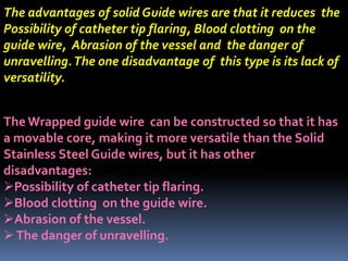 The advantages of solid Guide wires are that it reduces the
Possibility of catheter tip flaring, Blood clotting on the
guide wire, Abrasion of the vessel and the danger of
unravelling.The one disadvantage of this type is its lack of
versatility.
The Wrapped guide wire can be constructed so that it has
a movable core, making it more versatile than the Solid
Stainless Steel Guide wires, but it has other
disadvantages:
Possibility of catheter tip flaring.
Blood clotting on the guide wire.
Abrasion of the vessel.
The danger of unravelling.
 