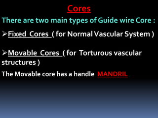 Cores
There are two main types of Guide wire Core :
Fixed Cores ( for NormalVascular System )
Movable Cores ( for Torturous vascular
structures )
The Movable core has a handle MANDRIL
 
