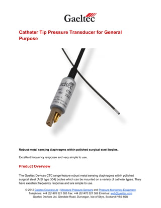 Catheter Tip Pressure Transducer for General
Purpose




Robust metal sensing diaphragms within polished surgical steel bodies.

Excellent frequency response and very simple to use.


Product Overview

The Gaeltec Devices CTC range feature robust metal sensing diaphragms within polished
surgical steel (AISI type 304) bodies which can be mounted on a variety of catheter types. They
have excellent frequency response and are simple to use.

    © 2012 Gaeltec Devices Ltd - Miniature Pressure Sensors and Pressure Monitoring Equipment
       Telephone: +44 (0)1470 521 385 Fax: +44 (0)1470 521 369 Email us: web@gaeltec.com
          Gaeltec Devices Ltd, Glendale Road, Dunvegan, Isle of Skye, Scotland IV55 8GU
 