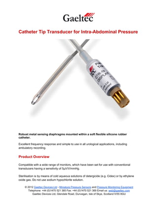 Catheter Tip Transducer for Intra-Abdominal Pressure




Robust metal sensing diaphragms mounted within a soft flexible silicone rubber
catheter.

Excellent frequency response and simple to use in all urological applications, including
ambulatory recording.


Product Overview

Compatible with a wide range of monitors, which have been set for use with conventional
transducers having a sensitivity of 5µV/V/mmHg.

Sterilisation is by means of cold aqueous solutions of detergicide (e.g. Cidex) or by ethylene
oxide gas. Do not use sodium hypochlorite solution.

     © 2012 Gaeltec Devices Ltd - Miniature Pressure Sensors and Pressure Monitoring Equipment
        Telephone: +44 (0)1470 521 385 Fax: +44 (0)1470 521 369 Email us: web@gaeltec.com
           Gaeltec Devices Ltd, Glendale Road, Dunvegan, Isle of Skye, Scotland IV55 8GU
 