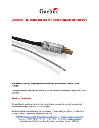 Catheter Tip Transducers for Oesophageal Manometry




Robust metal sensing diaphragms mounted within a soft flexible silicone rubber
catheter.

Excellent frequency response and simple to use for standard manometry as well as ambulatory
recording.


Product Overview

Compatible with a wide range of monitors, which have been set for use with conventional
transducers having a sensitivity of 5µV/V/mmHg.

Sterilisation is by means of cold aqueous solutions of detergicide (e.g. Cidex) or by ethylene
oxide gas. Do not use sodium hypochlorite solution.
     © 2012 Gaeltec Devices Ltd - Miniature Pressure Sensors and Pressure Monitoring Equipment
        Telephone: +44 (0)1470 521 385 Fax: +44 (0)1470 521 369 Email us: web@gaeltec.com
           Gaeltec Devices Ltd, Glendale Road, Dunvegan, Isle of Skye, Scotland IV55 8GU
 