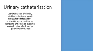 Urinary catheterization
Catheterization of urinary
bladder is the insertion of
hollow tube through the
urethra in to the bladder for
removing urine it is an aspevtic
procedure for which sterile
equipment is required
 