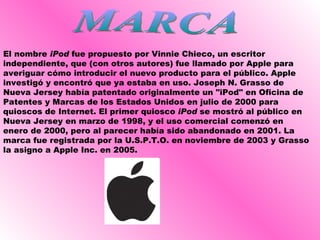 MARCA El nombre  iPod  fue propuesto por Vinnie Chieco, un escritor independiente, que (con otros autores) fue llamado por Apple para averiguar cómo introducir el nuevo producto para el público. Apple investigó y encontró que ya estaba en uso. Joseph N. Grasso de Nueva Jersey había patentado originalmente un "iPod" en Oficina de Patentes y Marcas de los Estados Unidos en julio de 2000 para quioscos de Internet. El primer quiosco  iPod  se mostró al público en Nueva Jersey en marzo de 1998, y el uso comercial comenzó en enero de 2000, pero al parecer había sido abandonado en 2001. La marca fue registrada por la U.S.P.T.O. en noviembre de 2003 y Grasso la asigno a Apple Inc. en 2005.  