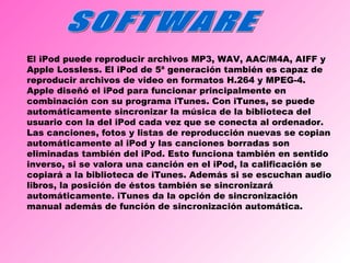 SOFTWARE El iPod puede reproducir archivos MP3, WAV, AAC/M4A, AIFF y Apple Lossless. El iPod de 5ª generación también es capaz de reproducir archivos de video en formatos H.264 y MPEG-4. Apple diseñó el iPod para funcionar principalmente en combinación con su programa iTunes. Con iTunes, se puede automáticamente sincronizar la música de la biblioteca del usuario con la del iPod cada vez que se conecta al ordenador. Las canciones, fotos y listas de reproducción nuevas se copian automáticamente al iPod y las canciones borradas son eliminadas también del iPod. Esto funciona también en sentido inverso, si se valora una canción en el iPod, la calificación se copiará a la biblioteca de iTunes. Además si se escuchan audio libros, la posición de éstos también se sincronizará automáticamente. iTunes da la opción de sincronización manual además de función de sincronización automática. 