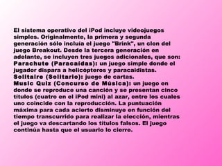 El sistema operativo del iPod incluye videojuegos simples. Originalmente, la primera y segunda generación sólo incluía el juego "Brink", un clon del juego Breakout. Desde la tercera generación en adelante, se incluyen tres juegos adicionales, que son: Parachute (Paracaídas):  un juego simple donde el jugador dispara a helicópteros y paracaidistas.  Solitaire (Solitario):  juego de cartas.  Music Quiz (Concurso de Música):  un juego en donde se reproduce una canción y se presentan cinco títulos (cuatro en el iPod mini) al azar, entre los cuales uno coincide con la reproducción. La puntuación máxima para cada acierto disminuye en función del tiempo transcurrido para realizar la elección, mientras el juego va descartando los títulos falsos. El juego continúa hasta que el usuario lo cierre.  