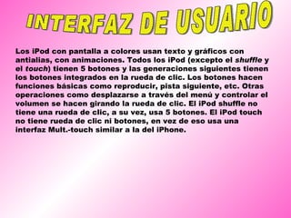 INTERFAZ DE USUARIO Los iPod con pantalla a colores usan texto y gráficos con antialias, con animaciones. Todos los iPod (excepto el  shuffle  y el  touch ) tienen 5 botones y las generaciones siguientes tienen los botones integrados en la rueda de clic. Los botones hacen funciones básicas como reproducir, pista siguiente, etc. Otras operaciones como desplazarse a través del menú y controlar el volumen se hacen girando la rueda de clic. El iPod shuffle no tiene una rueda de clic, a su vez, usa 5 botones. El iPod touch no tiene rueda de clic ni botones, en vez de eso usa una interfaz Mult.-touch similar a la del iPhone. 