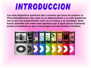 INTRODUCCION Con esta diapositiva queremos dar a conocer que fuera de comprar un iPod entendiéramos mas como es su elaboramiento y no solo quedarnos con lo que nos puede brindar como es su música y su tonologia. Seria bueno aprender mas sobre este aparatico que al igual que en ocasiones presta un beneficio ya que la tecnología ha evolucionado al hombre. 