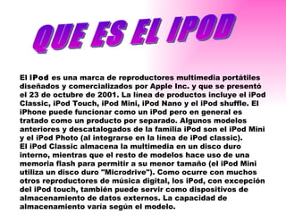 QUE ES EL IPOD El  iPod  es una marca de reproductores multimedia portátiles diseñados y comercializados por Apple Inc. y que se presentó el 23 de octubre de 2001. La línea de productos incluye el iPod Classic, iPod Touch, iPod Mini, iPod Nano y el iPod shuffle. El iPhone puede funcionar como un iPod pero en general es tratado como un producto por separado. Algunos modelos anteriores y descatalogados de la familia iPod son el iPod Mini y el iPod Photo (al integrarse en la línea de iPod classic). El iPod Classic almacena la multimedia en un disco duro interno, mientras que el resto de modelos hace uso de una memoria flash para permitir a su menor tamaño (el iPod Mini utiliza un disco duro "Microdrive"). Como ocurre con muchos otros reproductores de música digital, los iPod, con excepción del iPod touch, también puede servir como dispositivos de almacenamiento de datos externos. La capacidad de almacenamiento varía según el modelo. 