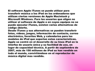 El software Apple iTunes se puede utilizar para transferir música a los iPod en los ordenadores que utilizan ciertas versiones de Apple Macintosh y Microsoft Windows. Para los usuarios que eligen no utilizar el software de Apple o en cuyos equipos no se puede ejecutar iTunes, existen varias alternativas de código abierto. Desde iTunes y sus alternativas se pueden transferir fotos, vídeos, juegos, información de contacto, correo electrónico, favoritos Web, y calendarios para los modelos de iPod que soportan estas características. Apple se centró en el desarrollo de su línea iPod en la interfaz de usuario única y su facilidad de uso, en lugar de capacidad técnica. A partir de septiembre de 2007, más de 150 millones de iPod se han vendido en todo el mundo, convirtiéndose en el reproductor de música digital mas vendido. 
