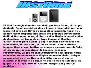 HISTORIA El iPod fue originalmente concebido por Tony Fadell, al margen de Apple. Fadell enseñó su idea a Apple, y fue contratado como independiente para llevar su proyecto al mercado. Fadell y su equipo fueron responsables de las dos primeras generaciones de iPod. Desde entonces, el iPod ha sido diseñado por el equipo de Jonathan Ive. Luego de un largo tiempo, el iPod fue evolucionando poco a poco, y apple empezó a sacar luego del iPod shuffle, el iPod Nano, el que se muestra en la primera imagen, tiene como objetivo reconocer y alcanzar mas de 3hbz, el tercero que se muestra en la imagen, no es muy recomendado, ya que no es muy resistente a los golpes, y con un mínimo su hardware o su display se pueden dañar, así que es mas efectivo el de 2hbz o el de 3hbz que es el que se muestra en la imagen de abajo, ya que es mas resistente a los golpes y a la capacidad de 3.79 GB. Integración y nuevos modelos. 