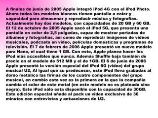A finales de junio de 2005 Apple integró iPod 4G con el iPod Photo. Ahora todos los modelos blancos tienen pantalla a color y capacidad para almacenar y reproducir música y fotografías. Actualmente hay dos modelos, con capacidades de 20 GB y 60 GB. El 12 de octubre de 2005 Apple sacó el iPod 5G, que presenta una pantalla en color de 2,5 pulgadas, capaz de mostrar portadas de álbumes y fotografías, así como de reproducir imágenes de vídeos musicales, podcasts en vídeo, películas domésticas y programas de televisión. El 7 de febrero de 2006 Apple presentó un nuevo modelo para Nano, el cual tiene 1 GB. Con esto, Apple planea hacer los iPod más accesibles que nunca. Además Shuffle baja también de precio en el modelo de 512 MB y el de 1GB. El 6 de junio de 2006 Apple presentó la versión especial del iPod 5G (video) del grupo musical U2, Al igual que su predecesor, este iPod lleva grabadas al dorso metálico las firmas de los cuatro componentes del grupo musical, en cambio esta vez es la primera en la que la compañía cambia el color de este metal (en este modelo no es plateada sino negra). Este iPod sólo esta disponible con la capacidad de 30GB. Esta edición especial añade al pack un video exclusivo de 30 minutos con entrevistas y actuaciones de U2. 