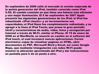 En septiembre de 2006 salió al mercado la versión mejorada de la quinta generación del iPod, también conocida como iPod 5.5G. El cambio consiste en que tiene una batería más eficiente y una mejor iluminación. El 5 de septiembre de 2007 Apple presentó las siguientes generaciones de los iPod: el iPod fue rebautizado «iPod classic» y se incrementaron sus capacidades; el iPod Nano fue completamente rediseñado, y se agregó a la línea el iPod Touch, que posee la gran pantalla táctil y características de audio, vídeo, fotos y navegación por Internet a través de Wi-Fi, similar al iPhone. El 15 de enero de 2008 en el MacWorld, se anunció un cambio en el software del iPod touch, el cual incorporó nuevas aplicaciones: Correo electrónico capaz de visualizar páginas en HTML, abrir documentos en PDF, Microsoft Word y Excel, así como Google Maps, que mediante triangulación con redes Wi-Fi puede mostrar la ubicación aproximada del iPod y dar instrucciones en pantalla para ir de un punto a otro.  