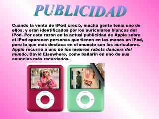 PUBLICIDAD Cuando la venta de  iPod  creció, mucha gente tenía uno de ellos, y eran identificados por los auriculares blancos del iPod. Por esta razón en la actual publicidad de Apple sobre el iPod aparecen personas que tienen en las manos un iPod, pero lo que más destaca en el anuncio son los auriculares. Apple recurrió a uno de los mejores  robots dancers del mundo,  David Elsewhere, como bailarín en uno de sus anuncios más recordados.  